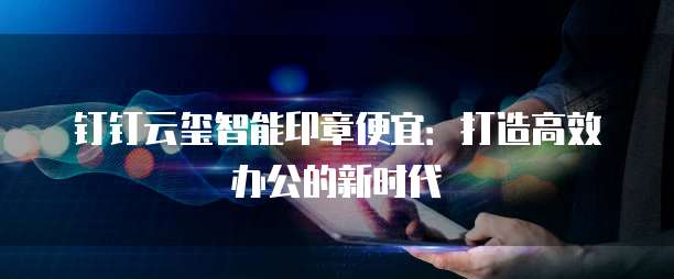 钉钉云玺智能印章便宜:打造高效办公的新时代