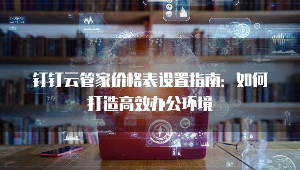 钉钉云管家价格表设置指南：如何打造高效办公环境