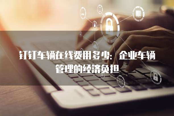 钉钉车辆在线费用多少：企业车辆管理的经济负担