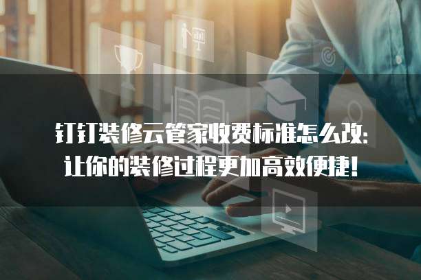钉钉装修云管家收费标准怎么改:让你的装修过程更加高效便捷!