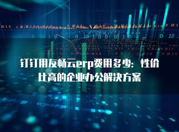 钉钉用友畅云erp费用多少：性价比高的企业办公解决方案