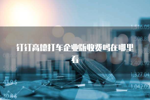 钉钉高德打车企业版收费吗在哪里看