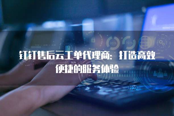 钉钉售后云工单代理商：打造高效便捷的服务体验