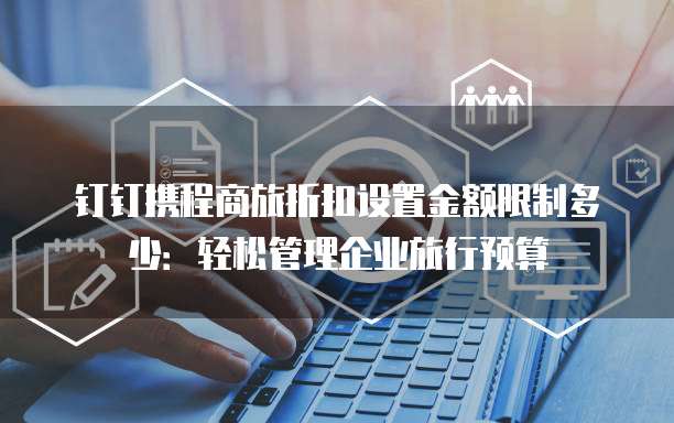 钉钉携程商旅折扣设置金额限制多少:轻松管理企业旅行预算