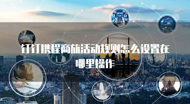 钉钉携程商旅活动规则怎么设置在哪里操作