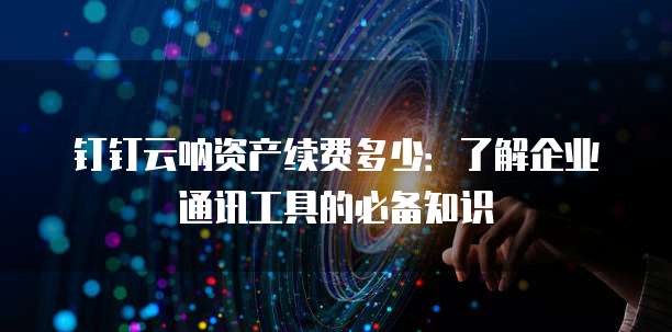 钉钉云呐资产续费多少:了解企业通讯工具的必备知识