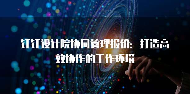 钉钉设计院协同管理报价：打造高效协作的工作环境