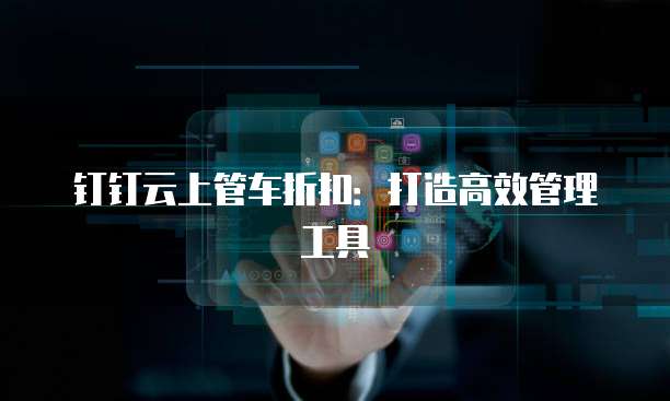 钉钉云上管车折扣：打造高效管理工具