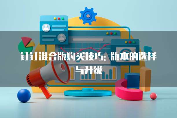 钉钉混合版购买技巧: 版本的选择与升级