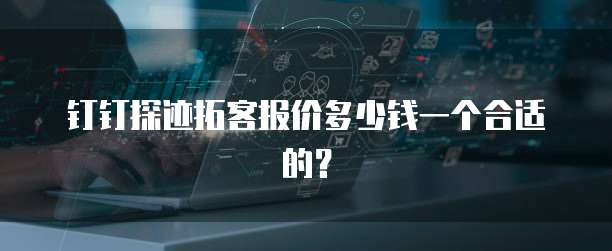 钉钉探迹拓客报价多少钱一个合适的？