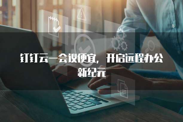 钉钉云一会议便宜,开启远程办公新纪元