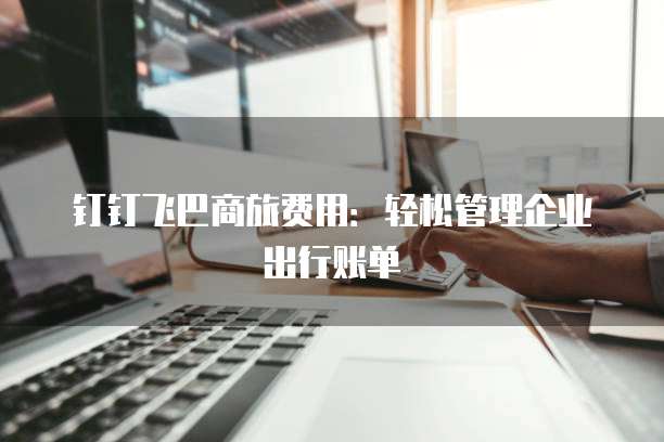 钉钉飞巴商旅费用：轻松管理企业出行账单