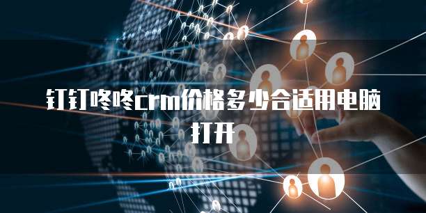 钉钉咚咚CRM价格多少合适用电脑打开