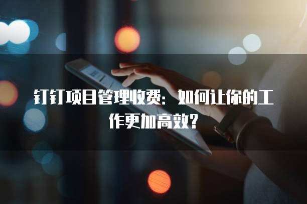 钉钉项目管理收费：如何让你的工作更加高效？