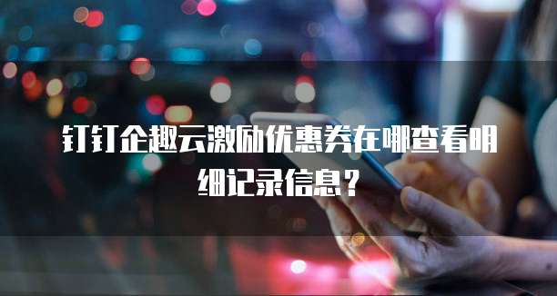 钉钉企趣云激励优惠券在哪查看明细记录信息？