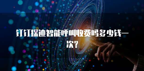 钉钉探迹智能呼叫收费吗多少钱一次?