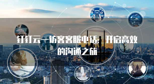 钉钉云一访客客服电话：开启高效的沟通之旅