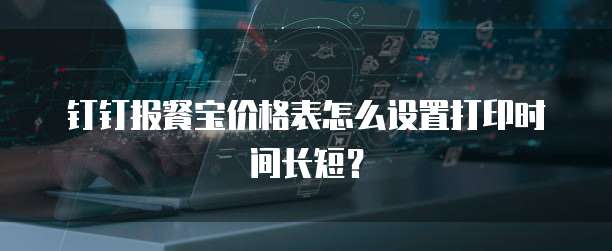 钉钉报餐宝价格表怎么设置打印时间长短?