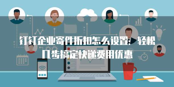 钉钉企业寄件折扣怎么设置：轻松几步搞定快递费用优惠