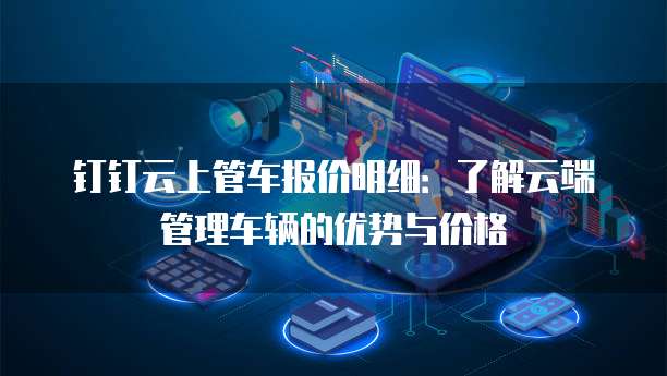 钉钉云上管车报价明细:了解云端管理车辆的优势与价格