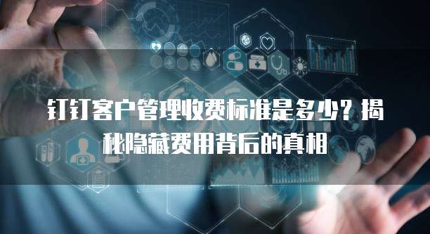 钉钉客户管理收费标准是多少?揭秘隐藏费用背后的真相
