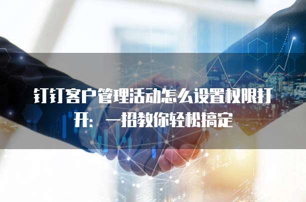 钉钉客户管理活动怎么设置权限打开:一招教你轻松搞定