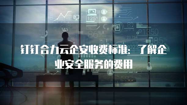 钉钉合力云企安收费标准：了解企业安全服务的费用