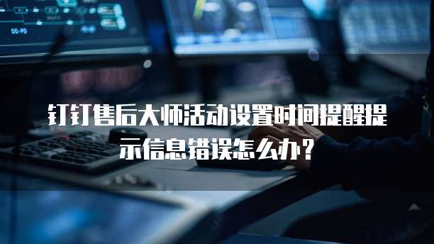钉钉售后大师活动设置时间提醒提示信息错误怎么办？
