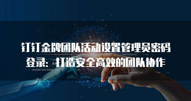 钉钉金牌团队活动设置管理员密码登录：打造安全高效的团队协作