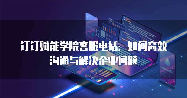 钉钉赋能学院客服电话:如何高效沟通与解决企业问题
