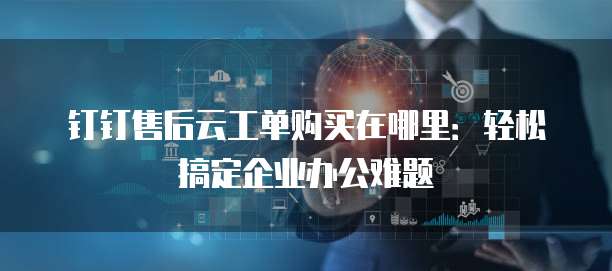 钉钉售后云工单购买在哪里:轻松搞定企业办公难题