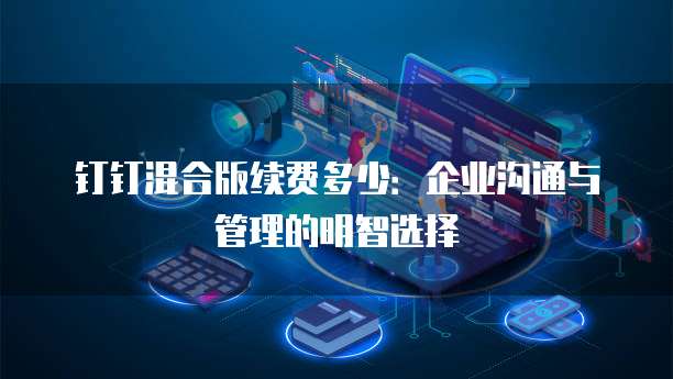 钉钉混合版续费多少：企业沟通与管理的明智选择