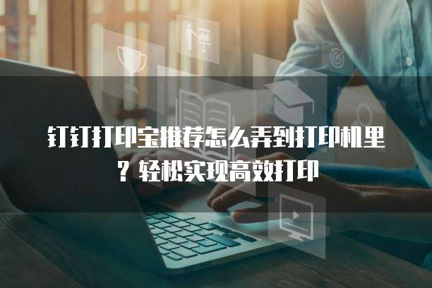 钉钉打印宝推荐怎么弄到打印机里？轻松实现高效打印