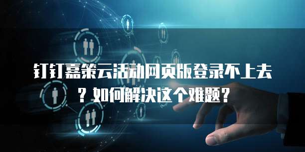 钉钉嘉策云活动网页版登录不上去？如何解决这个难题？