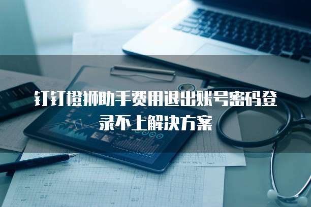 钉钉橙狮助手费用退出账号密码登录不上解决方案