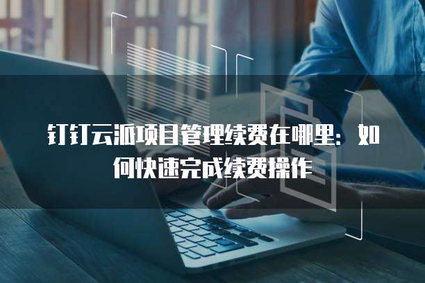 钉钉云派项目管理续费在哪里：如何快速完成续费操作