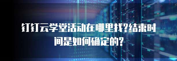 钉钉云学堂活动在哪里找?结束时间是如何确定的?