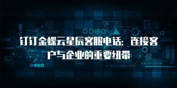 钉钉金蝶云星辰客服电话：连接客户与企业的重要纽带