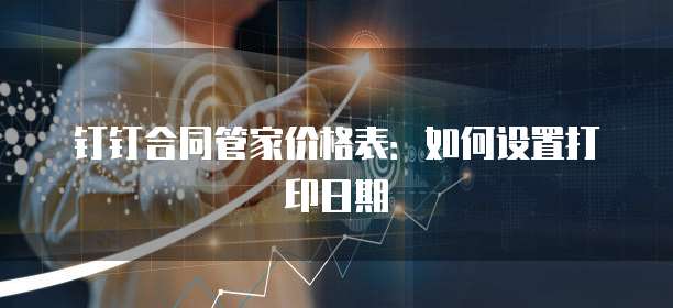 钉钉合同管家价格表：如何设置打印日期