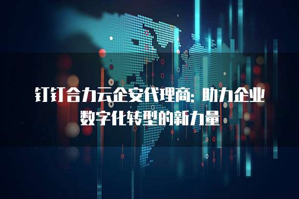钉钉合力云企安代理商: 助力企业数字化转型的新力量