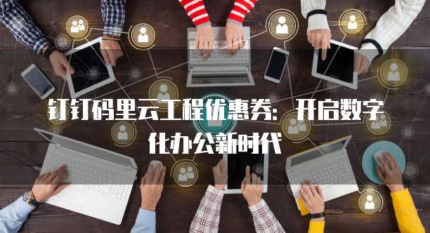 钉钉码里云工程优惠券:开启数字化办公新时代