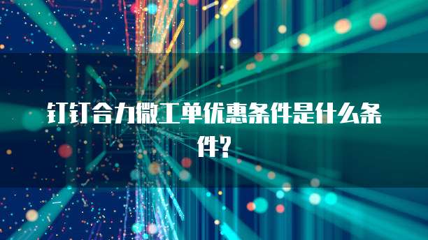 钉钉合力微工单优惠条件是什么条件?