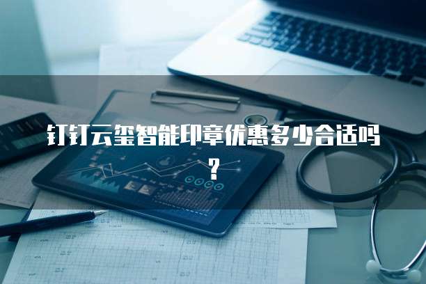 钉钉云玺智能印章优惠多少合适吗?
