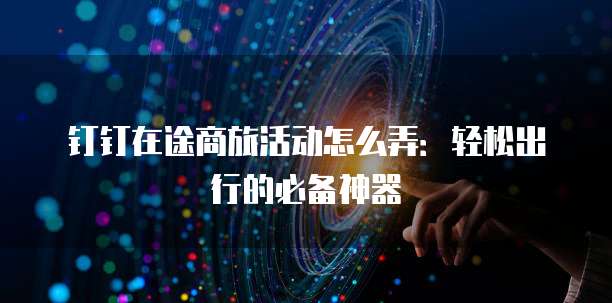 钉钉在途商旅活动怎么弄:轻松出行的必备神器