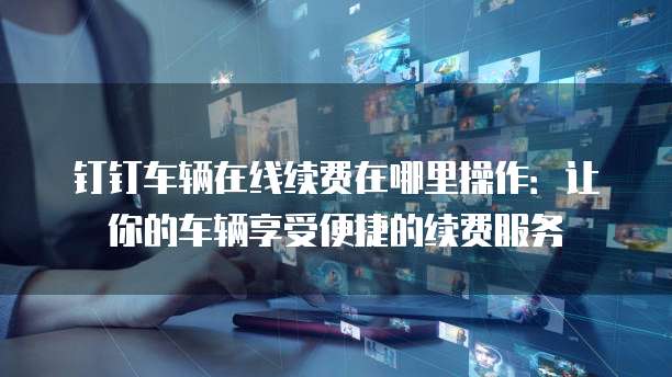 钉钉车辆在线续费在哪里操作：让你的车辆享受便捷的续费服务
