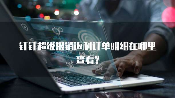 钉钉超级报销返利订单明细在哪里查看?