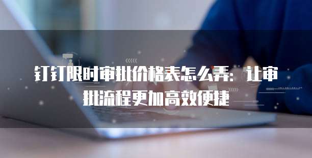 钉钉限时审批价格表怎么弄:让审批流程更加高效便捷