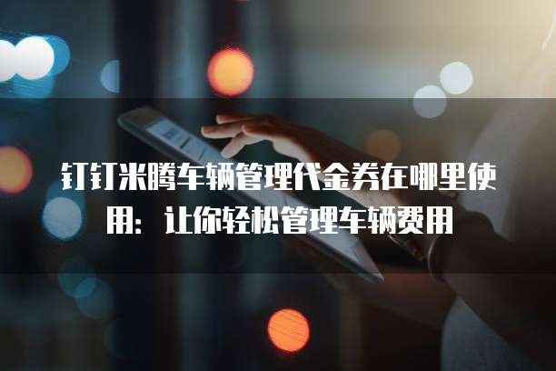 钉钉米腾车辆管理代金券在哪里使用：让你轻松管理车辆费用