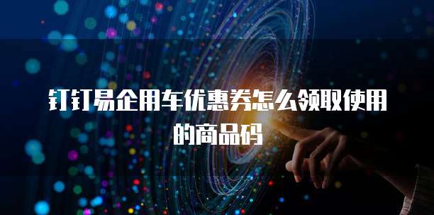 钉钉易企用车优惠券怎么领取使用的商品码
