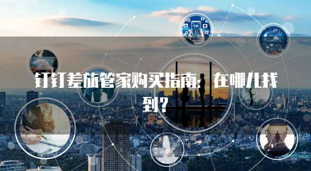 钉钉差旅管家购买指南：在哪儿找到？